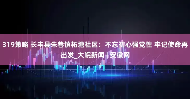 319策略 长丰县朱巷镇柘塘社区：不忘初心强党性 牢记使命再出发_大皖新闻 | 安徽网