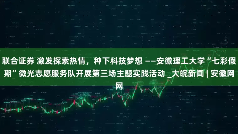 联合证券 激发探索热情，种下科技梦想 ——安徽理工大学“七彩假期”微光志愿服务队开展第三场主题实践活动 _大皖新闻 | 安徽网