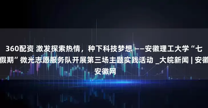 360配资 激发探索热情，种下科技梦想 ——安徽理工大学“七彩假期”微光志愿服务队开展第三场主题实践活动 _大皖新闻 | 安徽网
