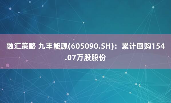 融汇策略 九丰能源(605090.SH)：累计回购154.07万股股份