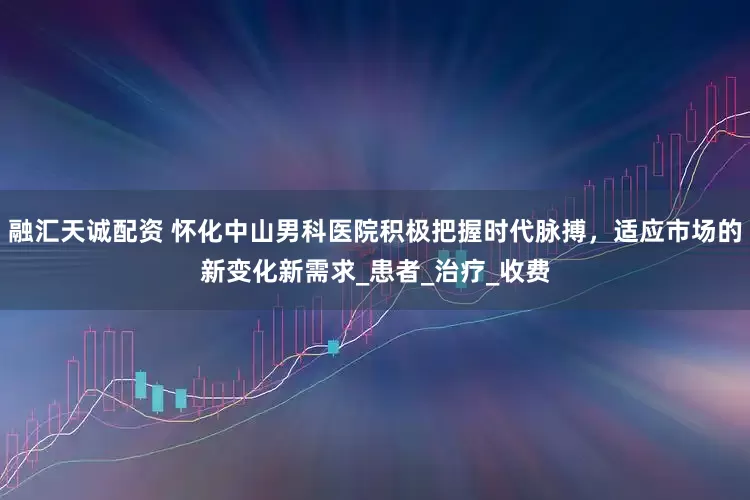 融汇天诚配资 怀化中山男科医院积极把握时代脉搏，适应市场的新变化新需求_患者_治疗_收费