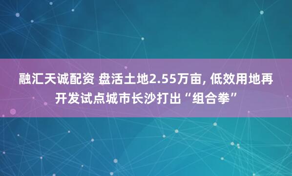 融汇天诚配资 盘活土地2.55万亩, 低效用地再开发试点城市长沙打出“组合拳”