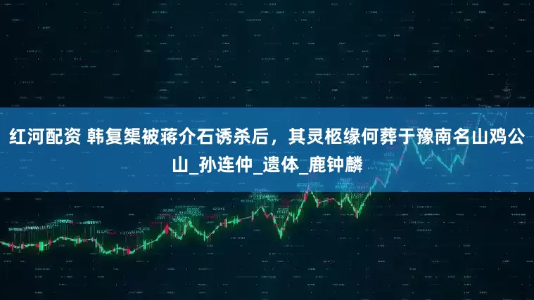 红河配资 韩复榘被蒋介石诱杀后，其灵柩缘何葬于豫南名山鸡公山_孙连仲_遗体_鹿钟麟