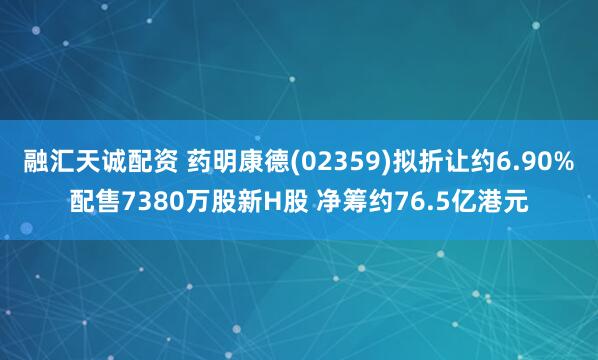 融汇天诚配资 药明康德(02359)拟折让约6.90%配售7380万股新H股 净筹约76.5亿港元