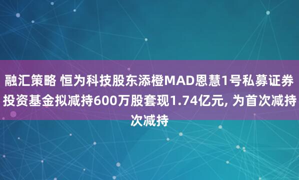 融汇策略 恒为科技股东添橙MAD恩慧1号私募证券投资基金拟减持600万股套现1.74亿元, 为首次减持