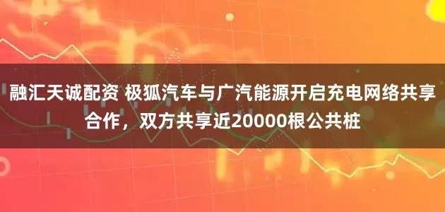 融汇天诚配资 极狐汽车与广汽能源开启充电网络共享合作，双方共享近20000根公共桩