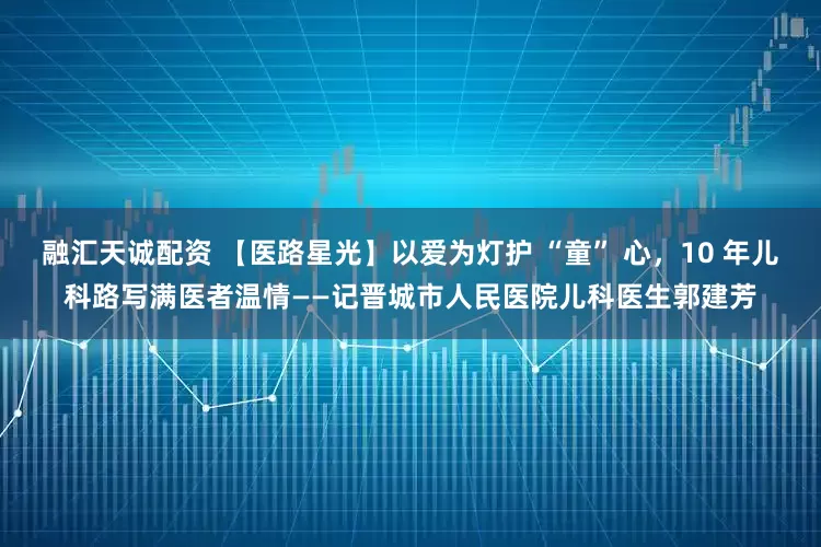 融汇天诚配资 【医路星光】以爱为灯护 “童” 心，10 年儿科路写满医者温情——记晋城市人民医院儿科医生郭建芳