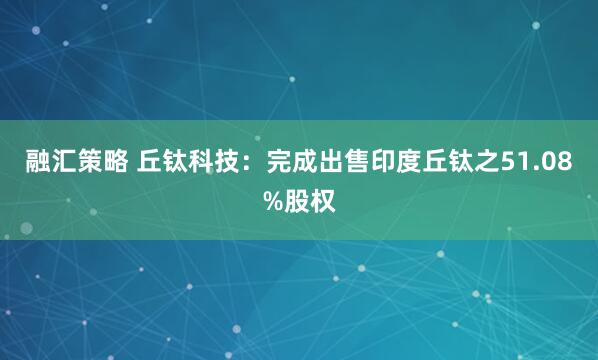 融汇策略 丘钛科技：完成出售印度丘钛之51.08%股权