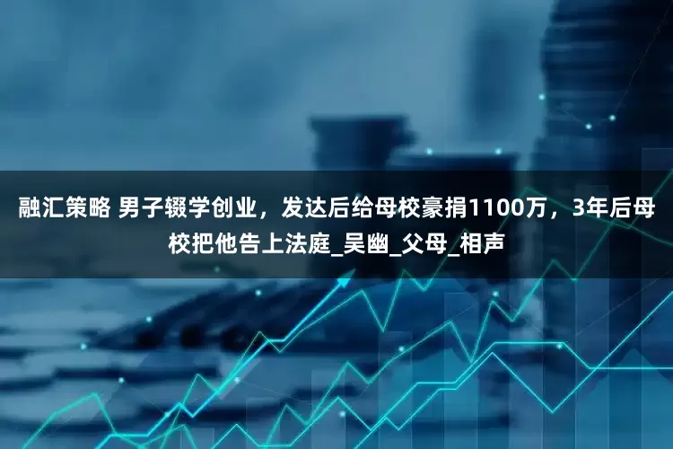 融汇策略 男子辍学创业，发达后给母校豪捐1100万，3年后母校把他告上法庭_吴幽_父母_相声