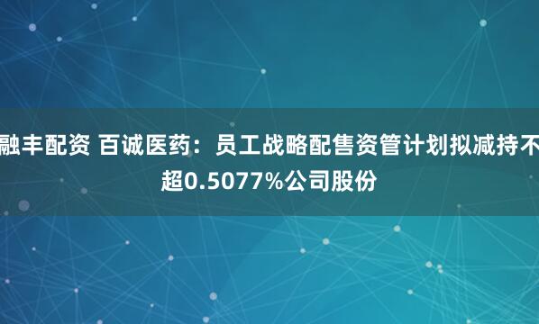 融丰配资 百诚医药：员工战略配售资管计划拟减持不超0.5077%公司股份