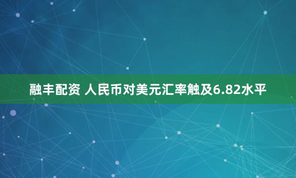 融丰配资 人民币对美元汇率触及6.82水平